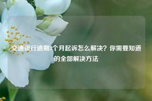 交通银行逾期3个月起诉怎么解决？你需要知道的全部解决方法