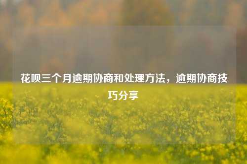 花呗三个月逾期协商和处理方法，逾期协商技巧分享