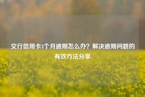 交行信用卡3个月逾期怎么办？解决逾期问题的有效方法分享