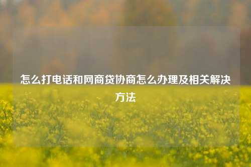 怎么打电话和网商贷协商怎么办理及相关解决方法