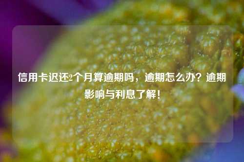 信用卡迟还2个月算逾期吗，逾期怎么办？逾期影响与利息了解！