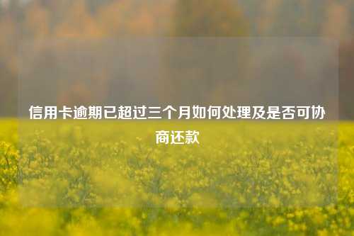 信用卡逾期已超过三个月如何处理及是否可协商还款