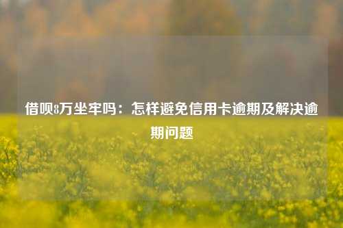 借呗8万坐牢吗：怎样避免信用卡逾期及解决逾期问题