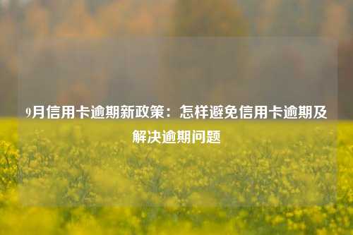 9月信用卡逾期新政策：怎样避免信用卡逾期及解决逾期问题