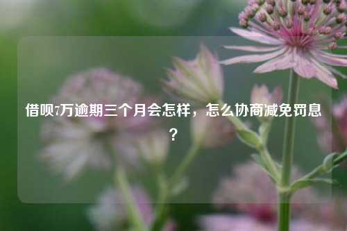 借呗7万逾期三个月会怎样，怎么协商减免罚息？