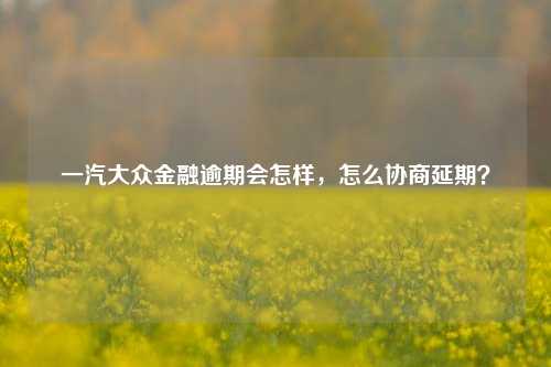 一汽大众金融逾期会怎样，怎么协商延期？