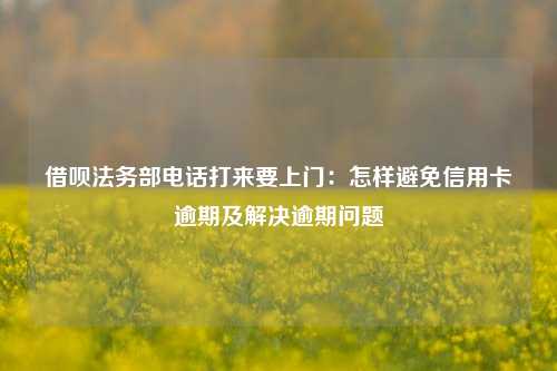 借呗法务部电话打来要上门：怎样避免信用卡逾期及解决逾期问题