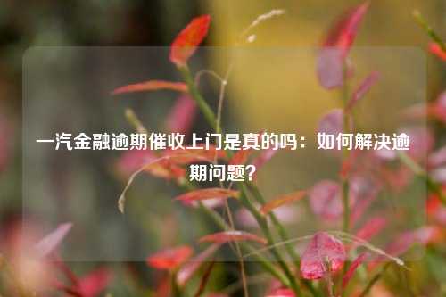 一汽金融逾期催收上门是真的吗：如何解决逾期问题？