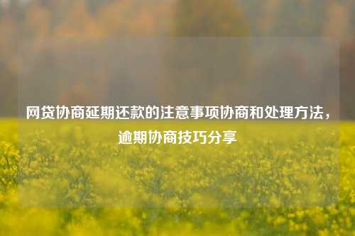 网贷协商延期还款的注意事项协商和处理方法，逾期协商技巧分享