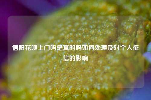 信阳花呗上门吗是真的吗如何处理及对个人征信的影响