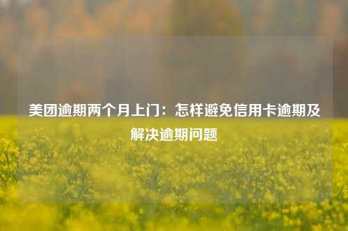 美团逾期两个月上门：怎样避免信用卡逾期及解决逾期问题