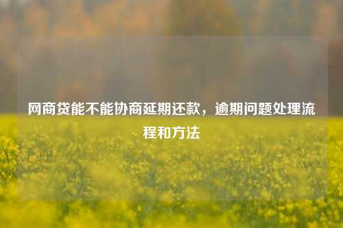 网商贷能不能协商延期还款，逾期问题处理流程和方法