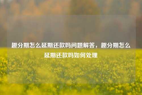 趣分期怎么延期还款吗问题解答，趣分期怎么延期还款吗如何处理