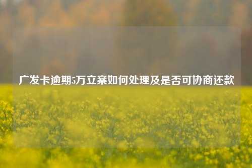 广发卡逾期5万立案如何处理及是否可协商还款