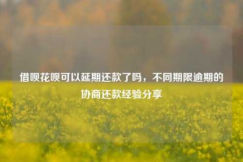 借呗花呗可以延期还款了吗，不同期限逾期的协商还款经验分享