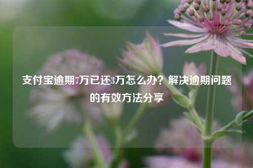 支付宝逾期7万已还3万怎么办？解决逾期问题的有效方法分享