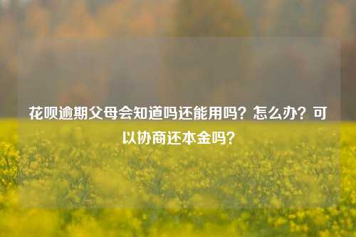 花呗逾期父母会知道吗还能用吗？怎么办？可以协商还本金吗？