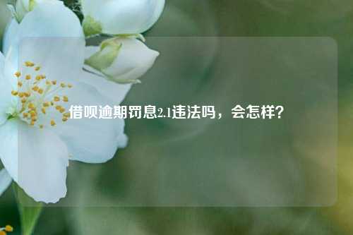 借呗逾期罚息2.1违法吗，会怎样？