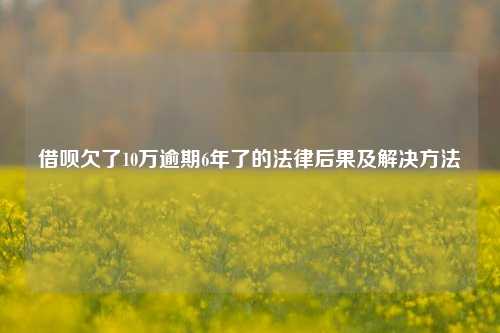 借呗欠了10万逾期6年了的法律后果及解决方法