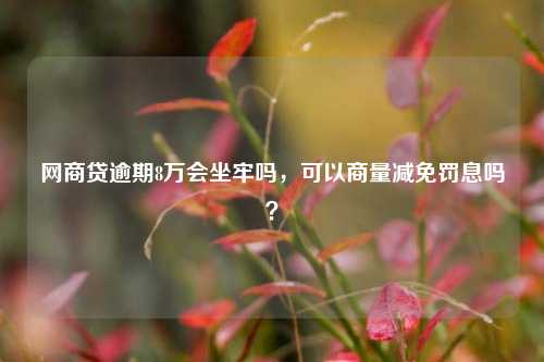 网商贷逾期8万会坐牢吗，可以商量减免罚息吗？