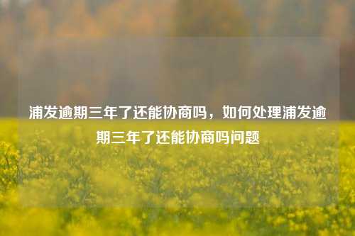 浦发逾期三年了还能协商吗，如何处理浦发逾期三年了还能协商吗问题