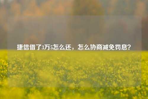 捷信借了3万5怎么还，怎么协商减免罚息？