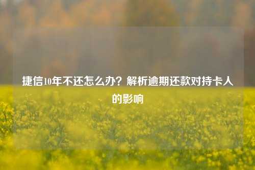 捷信10年不还怎么办？解析逾期还款对持卡人的影响