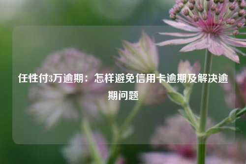 任性付3万逾期：怎样避免信用卡逾期及解决逾期问题