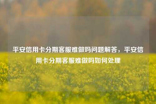 平安信用卡分期客服难做吗问题解答，平安信用卡分期客服难做吗如何处理