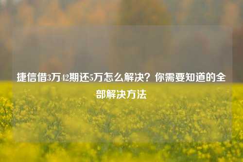 捷信借3万42期还5万怎么解决？你需要知道的全部解决方法