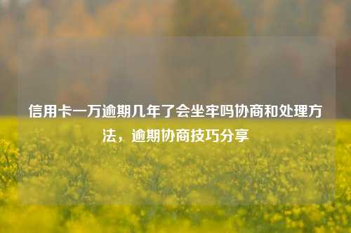 信用卡一万逾期几年了会坐牢吗协商和处理方法，逾期协商技巧分享