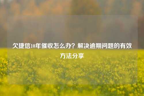 欠捷信10年催收怎么办？解决逾期问题的有效方法分享