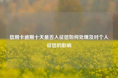 信用卡逾期十天是否入征信如何处理及对个人征信的影响