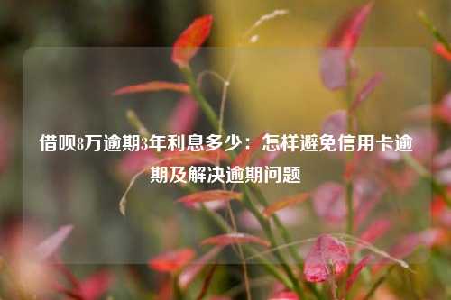 借呗8万逾期3年利息多少：怎样避免信用卡逾期及解决逾期问题