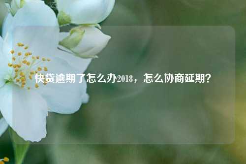 快贷逾期了怎么办2018，怎么协商延期？