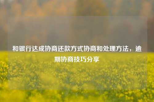 和银行达成协商还款方式协商和处理方法，逾期协商技巧分享