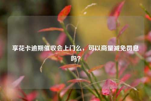 享花卡逾期催收会上门么，可以商量减免罚息吗？