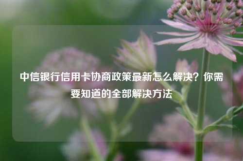 中信银行信用卡协商政策最新怎么解决？你需要知道的全部解决方法