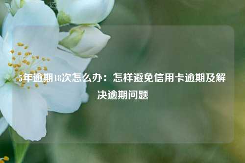 5年逾期18次怎么办：怎样避免信用卡逾期及解决逾期问题