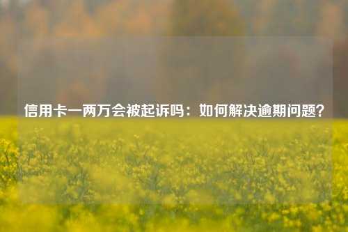 信用卡一两万会被起诉吗：如何解决逾期问题？