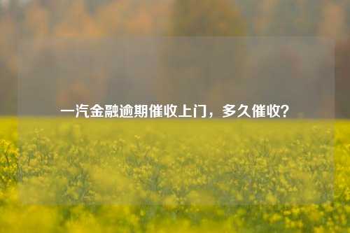 一汽金融逾期催收上门，多久催收？