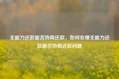 无能力还款能否协商还款，如何处理无能力还款能否协商还款问题