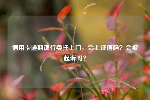 信用卡逾期银行委托上门，会上征信吗？会被起诉吗？