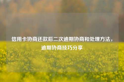 信用卡协商还款后二次逾期协商和处理方法，逾期协商技巧分享