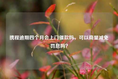 携程逾期四个月会上门催款吗，可以商量减免罚息吗？