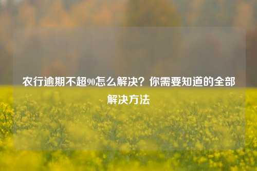 农行逾期不超90怎么解决？你需要知道的全部解决方法