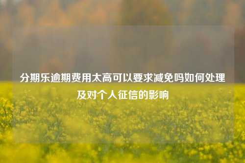 分期乐逾期费用太高可以要求减免吗如何处理及对个人征信的影响