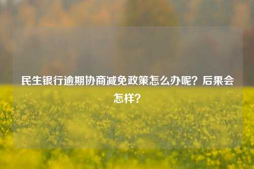 民生银行逾期协商减免政策怎么办呢？后果会怎样？