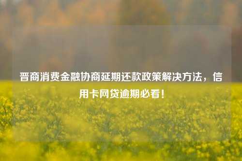 晋商消费金融协商延期还款政策解决方法，信用卡网贷逾期必看！