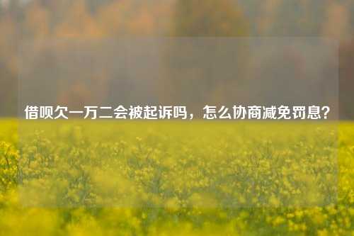 借呗欠一万二会被起诉吗，怎么协商减免罚息？